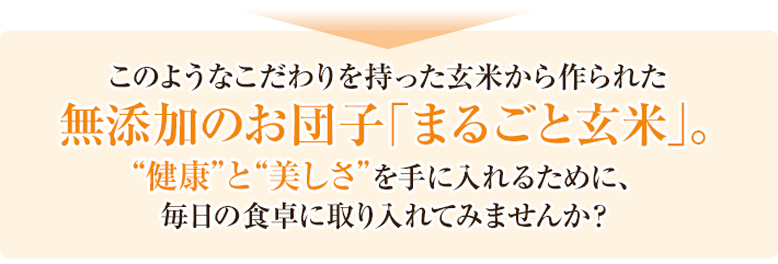 このようなこだわりを持った玄米から作られた無添加のお団子「まるごと玄米」。健康と美しさを手に入れるために、毎日の食卓に取り入れてみませんか？